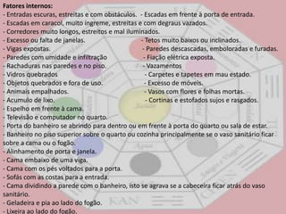 Fatores internos:- Entradas escuras, estreitas e com obstáculos.  - Escadas em frente à porta de entrada. - Escadas em caracol, muito íngreme, estreitas e com degraus vazados. - Corredores muito longos, estreitos e mal iluminados. - Excesso ou falta de janelas.                                  - Tetos muito baixos ou inclinados. - Vigas expostas.                                                        - Paredes descascadas, emboloradas e furadas. - Paredes com umidade e infiltração                      - Fiação elétrica exposta. - Rachaduras nas paredes e no piso.                      - Vazamentos - Vidros quebrados                                                     - Carpetes e tapetes em mau estado. - Objetos quebrados e fora de uso. - Excesso de móveis. - Animais empalhados.                                              - Vasos com flores e folhas mortas. - Acumulo de lixo.                                                       - Cortinas e estofados sujos e rasgados. - Espelho em frente à cama. - Televisão e computador no quarto. - Porta do banheiro se abrindo para dentro ou em frente à porta do quarto ou sala de estar. - Banheiro no piso superior sobre o quarto ou cozinha principalmente se o vaso sanitário ficar sobre a cama ou o fogão. - Alinhamento de porta e janela. - Cama embaixo de uma viga. - Cama com os pés voltados para a porta. - Sofás com as costas para a entrada. - Cama dividindo a parede com o banheiro, isto se agrava se a cabeceira ficar atrás do vaso sanitário. - Geladeira e pia ao lado do fogão. - Lixeira ao lado do fogão. 
