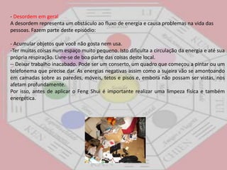 - Desordem em geral A desordem representa um obstáculo ao fluxo de energia e causa problemas na vida das pessoas. Fazem parte deste episódio: - Acumular objetos que você não gosta nem usa. Ter muitas coisas num espaço muito pequeno. Isto dificulta a circulação da energia e até sua própria respiração. Livre-se de boa parte das coisas deste local.