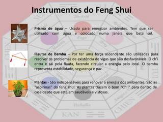 Instrumentos do FengShuiSinos de vento – Ativa a energia do local onde é colocado principalmente se for de metal vazado. Deve ter no mínimo seis tubosFontes de água – A água é símbolo de prosperidade, fartura e riqueza. Sempre em movimento ativa o aumento de prosperidade. Ideal para ser colocada na área do trabalho ou prosperidadeAquário – Usado também para atrair fortuna com oito peixinhos dourados e um preto. Sempre que um morrer deverá ser substituído.Cristais – Fontes naturais de energia. Alguns exemplos: quartzo rosa é ótimo para ser colocado no quarto do casal para atrair amor; turmalina negra é ideal para ser colocada na sala para proteção contra energias negativas