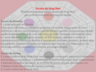 Escolas do FengShuiAtualmente existem várias escolas de FengShui, que se desenvolveram ao longo do tempo. Escola da BússolaÉ a mais utilizada no Oriente. Esta escola seleciona as condições propícias e o melhor espaço para se viver através de cálculos que envolvem o uso da bússola Lou Pan, compasso que possui agulha imantada sul/norte, com uma série de anéis contendo informações como: os cinco elementos, os signos animais, as oito direções, planetas e outros. A interpretação da Escola da Bússola é considerada bastante complexa, porque além do ambiente, valoriza também o ser humano por meio de seu mapa astral, seu elemento, número pessoal e os ciclos da astrologia chinesa. Escola da FormaÉ a mais tradicional do FengShui, tem como foco principal a observação minuciosa das formas, cores, texturas e a simbologia no universo humano. Este conhecimento é aplicado na análise do relevo, do terreno, da planta da casa, dos objetos, etc. Também é feito um estudo dos pontos cardeais. É a mais tradicional do FengShui, 