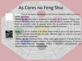 As Cores no FengShuiAzul:É a cor do céu e do mar, do mistério e da espiritualidade. É uma cor que purifica e dissolve energias negativas. Efeitos da cor: Refresca e esfria o ambiente, leva a contemplação e a espiritualidade, relaxa e produz um clima noturno quando usada em tons mais escuros. Promove a serenidade, a inspiração, a paz e a tranqüilidade. Evitar em locais que precisam de alegria e comunicação, em lugares frios, em passagens de forma geral. Usada em excesso causa apatia, melancolia, duvidas e desconfianças. Verde: É a cor da maior parte da vegetação. Onde há verde, há vida! Esta ligada ao crescimento, a juventude e a esperança no futuro. Representa esperança e abundancia. Também associada à cura, é a cor da harmonia e do equilíbrio. É uma cor geralmente apreciada por pessoas gentis e sinceras. Efeitos da cor: promove a ligação com a natureza, gera a paz e tranqüilidade ao ambiente. Promove o desejo de cooperação e amplia os sentimentos de justiça e liberdade. Estimula a renovação, cura, harmonia e fertilidade. Pode ser usado praticamente em qualquer ambiente, porem seu excesso pode levar à avareza, ciúme, inveja e preconceitos. 
