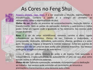 As Cores no FengShuiBranco:É a cor da pureza, perfeição e amor divino. Combina todas as cores e reflete luz e calor.Efeitos da cor: Traz para o ambiente a sensação de limpeza e frescor mas também de frieza. Evitar em climas frios, salas de espera, quartos de criança, locais de encontro onde as pessoas ainda não se conhecem. Seu excesso pode causar irritação e impaciência devido a falta de estímulos. Preto:É a cor do mistério e do poder. Nada revela e pouco faz para iluminar, exigindo grande concentração da visão. Absorve todas as cores e a luz sem refleti-las para o ambiente.Efeitos da cor: Expressa força, emite calor, gera mistério e oculta formas. Evitar em locais destinados a higiene, cura e locais onde há crianças. O excesso pode causar angustia, depressão, tristeza e desanimo principalmente em pessoas já com sintomas de depressão. 