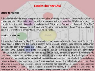 Escolas do FengShuiEscola da PirâmideA Escola da Pirâmide busca interpretar os conceitos do FengShui de um ponto de vista ocidental contemporâneo. Fundada pela consultora norte-americana NancileeWydra, que fez uma correlação entre a ciência moderna e o FengShui. Filtrando os “aspectos culturais do FengShui” e com uma ótica psicológica, a Escola da Pirâmide visa adaptar o FengShui à cultura, às condições climáticas e ambientais do mundo ocidental. BaZhai - 8 Palácios A Escola BaZhai (ou PaChai) é considerada o mais novo método do FengShui Clássico (os historiadores datam em 300 anos a origem dessa escola), porém, suas bases se relacionam diretamente com a formação da Tradição San-He, há mais de 1000 anos. Para essa técnica, utiliza-se uma bússola, que pode ser simples até as famosas Luo Pan dos consultores tradicionais. Esta técnica baseia-se num estudo fixo do local, e o seu uso prático. É recomendado para constatarmos as relações entre os moradores e a moradia. No BaZhai, quanto mais estruturado o lote ao LuanTuo (estudo do meio externo), e a casa com relação à forma (plantas baixas estáveis, principalmente com forma regular), maior é a influência das curas. Para obtermos o máximo das informações que essa técnica nos possibilita, é necessário conhecermos profundamente as teorias básicas sobre a Escola da Forma, bem como os Conceitos de formação do Ho Tu e LuoShu, e as respectivas compatibilidades entre a casa e os moradores. 
