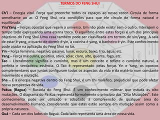 TERMOS DO FENG SHUICh’i– Energia vital. Força que preenche todos os espaços ao nosso redor. Circula de forma semelhante ao ar. O FengShui cria condições para que ele circule de forma natural e equilibrada. Yin/Yang – Forças opostas que regem o universo. Um não pode existir sem o outro. Interagem o tempo todo expressando uma eterna troca. O equilíbrio entre estas forças é um dos principais objetivos do FengShui.Uma casa também pode ser classificada em termos de yin/yang. A sala de estar é yang, o quarto de dormir é yin, a cozinha é yang, o banheiro é yin. Este conhecimento pode ajudar na aplicação do FengShui no lar. Yin – Força feminina, negativo, passivo, lunar, escuro, baixo, frio, água, etc. Yang – Força masculina, positivo, ativo, solar, claro, alto, quente, fogo, etc. Tao – Literalmente significa o caminho, mas é um conceito e reflete o caminho natural, a perfeita e verdadeira essência. O Tao é representado pelas forças Yin e Yang, os opostos complementares que juntos configuram todos os aspectos da vida e da matéria num constante movimento e mutação. Sha – É a energia negativa dentro do FengShui, é um chi maléfico, prejudicial que pode afetar nossa perspectiva de vida. Pakua (Bagua) – Bussola do FengShui. É um conhecimento milenar que estuda as oito mutações. O diagrama do PaKua representa formalmente o princípio das "Oito Mutações". Este conhecimento pode ser utilizado e adaptado à compreensão de qualquer área do desenvolvimento humano, considerando que estas estão sempre em mutação assim como a própria natureza. Guá – Cada um dos lados do Baguá. Cada lado representa uma área de nossa vida. 