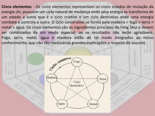 Cinco elementos - Os cinco elementos representam os cinco estados de mutação da energia chi, possuem um ciclo natural de mudança onde uma energia se transforma de um estado a outro que é o ciclo criativo e um ciclo destrutivo onde uma energia combate e controla a outra. O ciclo construtivo se forma pela madeira > fogo > terra > metal > água. Os cinco elementos são os ingredientes principais do FengShui e devem ser combinados de um modo especial, ou os resultados não serão agradáveis. Fogo, terra, metal, água e madeira estão de tal modo integrados ao nosso conhecimento, que não são necessárias grandes explicações a respeito do assunto. 