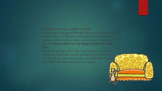 2 Decora con rojo, violeta o verde
Desde pintar una pared de rojo, decorar con objetos color
verde brillante, o disponer una manta o almohadones
violetas sobre el sillón, todas son acciones válidas a la
hora de atraer dinero a tu hogar según el Feng
Shui.
Eso sí: escoge un color y tono que te guste, porque la
energía se construye con las personas que viven en el
entorno. Si un color no te gusta, opta por otro, o varía el
tono hasta encontrar uno que sí te guste.
 