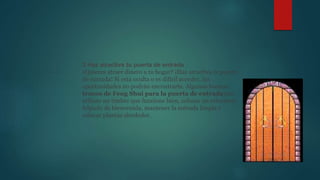 3 Haz atractiva tu puerta de entrada
¿Quieres atraer dinero a tu hogar? ¡Haz atractiva la puerta
de entrada! Si está oculta o es difícil acceder, las
oportunidades no podrán encontrarte. Algunos buenos
trucos de Feng Shui para la puerta de entrada son
utilizar un timbre que funcione bien, colocar un reluciente
felpudo de bienvenida, mantener la entrada limpia y
colocar plantas alrededor.
 