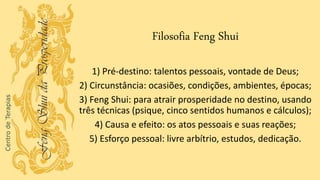 Filosofia Feng Shui
1) Pré-destino: talentos pessoais, vontade de Deus;
2) Circunstância: ocasiões, condições, ambientes, épocas;
3) Feng Shui: para atrair prosperidade no destino, usando
três técnicas (psique, cinco sentidos humanos e cálculos);
4) Causa e efeito: os atos pessoais e suas reações;
5) Esforço pessoal: livre arbítrio, estudos, dedicação.
 