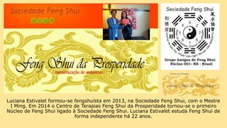 Luciana Estivalet formou-se fengshuísta em 2013, na Sociedade Feng Shui, com o Mestre
I Ming. Em 2014 o Centro de Terapias Feng Shui da Prosperidade tornou-se o primeiro
Núcleo de Feng Shui ligado à Sociedade Feng Shui. Luciana Estivalet estuda Feng Shui de
forma independente há 22 anos.
 