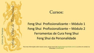 Cursos:
Feng Shui Profissionalizante – Módulo 1
Feng Shui Profissionalizante – Módulo 2
Ferramentas de Cura Feng Shui
Feng Shui da Personalidade
Para mais informações sobre nossos cursos, acesse nosso site fengshuidaprosperidade.com.br, ou entre em contato via
WhatsApp 55 99159.9618
 