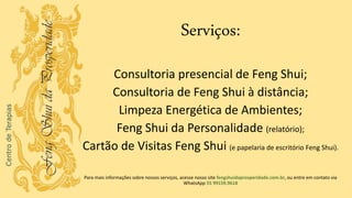 Serviços:
Consultoria presencial de Feng Shui;
Consultoria de Feng Shui à distância;
Limpeza Energética de Ambientes;
Feng Shui da Personalidade (relatório);
Cartão de Visitas Feng Shui (e papelaria de escritório Feng Shui).
Para mais informações sobre nossos serviços, acesse nosso site fengshuidaprosperidade.com.br, ou entre em contato via
WhatsApp 55 99159.9618
 
