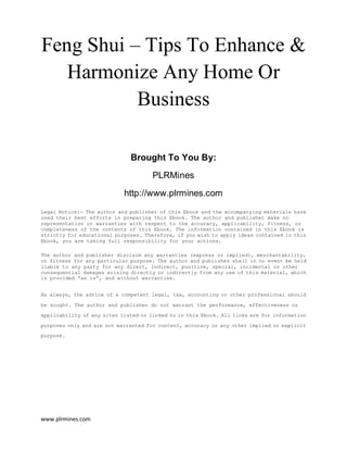www.plrmines.com
Feng Shui – Tips To Enhance &
Harmonize Any Home Or
Business
Brought To You By:
PLRMines
http://www.plrmines.com
Legal Notice:- The author and publisher of this Ebook and the accompanying materials have
used their best efforts in preparing this Ebook. The author and publisher make no
representation or warranties with respect to the accuracy, applicability, fitness, or
completeness of the contents of this Ebook. The information contained in this Ebook is
strictly for educational purposes. Therefore, if you wish to apply ideas contained in this
Ebook, you are taking full responsibility for your actions.
The author and publisher disclaim any warranties (express or implied), merchantability,
or fitness for any particular purpose. The author and publisher shall in no event be held
liable to any party for any direct, indirect, punitive, special, incidental or other
consequential damages arising directly or indirectly from any use of this material, which
is provided “as is”, and without warranties.
As always, the advice of a competent legal, tax, accounting or other professional should
be sought. The author and publisher do not warrant the performance, effectiveness or
applicability of any sites listed or linked to in this Ebook. All links are for information
purposes only and are not warranted for content, accuracy or any other implied or explicit
purpose.
 
