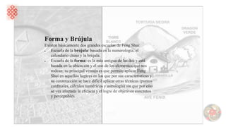 Forma y Brújula
Existen básicamente dos grandes escuelas de Feng Shui:
• Escuela de la brújula: basada en la numerología, el
calendario chino y la brújula.
• Escuela de la forma: es la más antigua de las dos y está
basada en la ubicación y el uso de los elementos que nos
rodean; su principal ventaja es que permite aplicar Feng
Shui en aquellos lugares en los que por sus características y
su construcción se hace difícil aplicar otras técnicas (puntos
cardinales, cálculos numéricos y astrología) sin que por ello
se vea afectada la eficacia y el logro de objetivos concretos
y perceptibles.
 