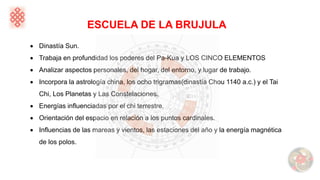 ESCUELA DE LA BRUJULA
• Dinastía Sun.
• Trabaja en profundidad los poderes del Pa-Kua y LOS CINCO ELEMENTOS
• Analizar aspectos personales, del hogar, del entorno, y lugar de trabajo.
• Incorpora la astrología china, los ocho trigramas(dinastía Chou 1140 a.c.) y el Tai
Chi, Los Planetas y Las Constelaciones.
• Energías influenciadas por el chi terrestre.
• Orientación del espacio en relación a los puntos cardinales.
• Influencias de las mareas y vientos, las estaciones del año y la energía magnética
de los polos.
 
