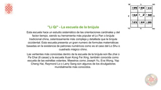 "Li Qi" - La escuela de la brújula
Esta escuela hace un estudio sistemático de las orientaciones cardinales y del
factor tiempo, siendo su herramienta más popular el Lo Pan o brújula
tradicional china, ostentosamente más compleja y detallada que la brújula
occidental. Esta escuela presenta un gran numero de formulas matemáticas
basadas en la existencia de patrones numéricos como es el caso del Lo Shu o
cuadrado mágico chino.
Las vertientes más conocidas dentro de la escuela de la brújula son Ba zhai o
Pa Chai (8 casas) y la escuela Xuan Kong Fei Xing, también conocida como
escuela de las estrellas volantes. Maestros como Joseph Yu, Eva Wong, Yap
Cheng Hai, Raymond Lo o Larry Sang son algunos de los divulgadores
mundialmente más conocidos.
 