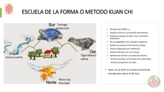 ESCUELA DE LA FORMA O METODO KUAN CHI
• Dinastía Han 2000 a.c..
• Analiza la forma y la situación del entorno.
• Analiza el paisaje en base a los 5 animales
celestiales.
• No es adaptable a las ciudades modernas.
• Analiza la armonía entre frente y fondo.
• Analiza habitación por habitación.
• Utiliza el Ba-Gua con sus 9 áreas.
• Simbolismo animal o escuela de la forma
- Animal asociado con formas de la naturaleza
- Animal que guarda una idea
• Nota: no se tiene en cuenta la puerta de
entrada para ubicar el Ba-Gua
 