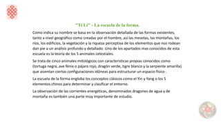 "Ti Li" - La escuela de la forma.
Como indica su nombre se basa en la observación detallada de las formas existentes,
tanto a nivel geográfico como creadas por el hombre, así las mesetas, las montañas, los
ríos, los edificios, la vegetación y la riqueza perceptiva de los elementos que nos rodean
dan pie a un análisis profundo y detallado. Uno de los apartados mas conocidos de esta
escuela es la teoría de los 5 animales celestiales.
Se trata de cinco animales mitológicos con características propias conocidos como
(tortuga negra, ave fénix o pájaro rojo, dragón verde, tigre blanco y la serpiente amarilla)
que asientan ciertas configuraciones idóneas para estructurar un espacio físico .
La escuela de la forma engloba los conceptos clásicos como el Yin y Yang o los 5
elementos chinos para determinar y clasificar el entorno.
La observación de las corrientes energéticas, denominadas dragones de agua y de
montaña es también una parte muy importante de estudio.
 