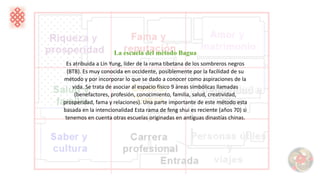 La escuela del método Bagua
Es atribuida a Lin Yung, líder de la rama tibetana de los sombreros negros
(BTB). Es muy conocida en occidente, posiblemente por la facilidad de su
método y por incorporar lo que se dado a conocer como aspiraciones de la
vida. Se trata de asociar al espacio físico 9 áreas simbólicas llamadas
(benefactores, profesión, conocimiento, familia, salud, creatividad,
prosperidad, fama y relaciones). Una parte importante de este método esta
basada en la intencionalidad Esta rama de feng shui es reciente (años 70) si
tenemos en cuenta otras escuelas originadas en antiguas dinastías chinas.
 
