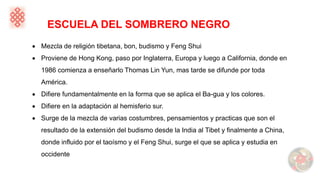 ESCUELA DEL SOMBRERO NEGRO
• Mezcla de religión tibetana, bon, budismo y Feng Shui
• Proviene de Hong Kong, paso por Inglaterra, Europa y luego a California, donde en
1986 comienza a enseñarlo Thomas Lin Yun, mas tarde se difunde por toda
América.
• Difiere fundamentalmente en la forma que se aplica el Ba-gua y los colores.
• Difiere en la adaptación al hemisferio sur.
• Surge de la mezcla de varias costumbres, pensamientos y practicas que son el
resultado de la extensión del budismo desde la India al Tibet y finalmente a China,
donde influido por el taoísmo y el Feng Shui, surge el que se aplica y estudia en
occidente
 