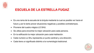 ESCUELA DE LA ESTRELLA FUGAZ
• Es una rama de la escuela de la brújula mediante la cual es posible ver hacia el
futuro y por lo tanto prever situaciones negativas y posibles contratiempos.
• Proviene del cuadro mágico LO SHU.
• Se utiliza para encontrar la mejor ubicación para cada persona.
• En la edificación la mejor ubicación para cada habitación.
• Cada numero Lo Shu representa un punto cardinal y una dirección.
• Cada tiene un significado distinto a la numerología tradicional.
 