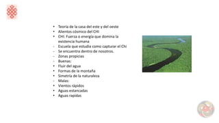• Teoría de la casa del este y del oeste
• Alientos cósmico del CHI
• CHI: Fuerza o energía que domina la
existencia humana
- Escuela que estudia como capturar el Chi
- Se encuentra dentro de nosotros.
- Zonas propicias
- Buenas:
• Fluir del agua
• Formas de la montaña
• Simetría de la naturaleza
- Malas:
• Vientos rápidos
• Aguas estancadas
• Aguas rapidas
 
