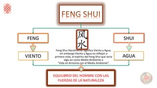 FENG SHUI
VIENTO AGUA
EQUILIBRIO DEL HOMBRE CON LAS
FUERZAS DE LA NATURALEZA
Feng Shui literalmente significa Viento y Agua;
sin embargo Viento y Agua no reflejan a
primera vista, el espíritu del Feng Shui que sería
algo así como Medio Ambiente o
“Vida en Armonía con el Medio Ambiente”.
 