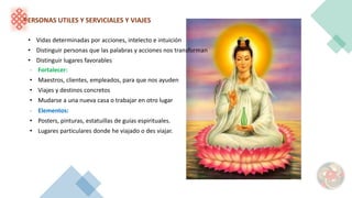 PERSONAS UTILES Y SERVICIALES Y VIAJES
• Vidas determinadas por acciones, intelecto e intuición
• Distinguir personas que las palabras y acciones nos transforman
• Distinguir lugares favorables
- Fortalecer:
• Maestros, clientes, empleados, para que nos ayuden
• Viajes y destinos concretos
• Mudarse a una nueva casa o trabajar en otro lugar
- Elementos:
• Posters, pinturas, estatuillas de guías espirituales.
• Lugares particulares donde he viajado o des viajar.
 