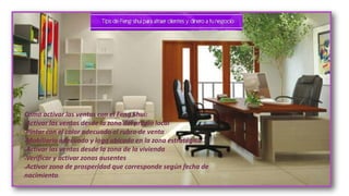 Como activar las ventas con el Feng Shui:
•Activar las ventas desde la zona del propio local
•Pintar con el color adecuado al rubro de venta
•Mobiliario adecuado y logo ubicado en la zona estratégica
•Activar las ventas desde la zona de la vivienda
•Verificar y activar zonas ausentes
•Activar zona de prosperidad que corresponde según fecha de
nacimiento.
 