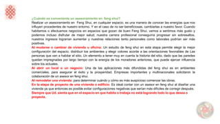¿Cuándo es conveniente un asesoramiento en feng shui?
Realizar un asesoramiento en Feng Shui, en cualquier espacio, es una manera de conocer las energías que nos
influyen procedentes de nuestro entorno. Y en el caso de no ser beneficiosas, cambiarlas a nuestro favor. Cuando
habitamos o efectuamos negocios en espacios que gozan de buen Feng Shui, vamos a sentimos más gusto y
podemos incluso disfrutar de mejor salud; nuestra carrera profesional conseguiría progresar sin sobresaltos,
nuestros ingresos lograrían aumentar y nuestras relaciones tanto personales como laborales podrían ser más
positivas.
Al mudarse o cambiar de vivienda u oficina: Un estudio de feng shui en esta etapa permite elegir la mejor
configuración del espacio, distribuir los ambientes y elegir colores acorde a las orientaciones favorables de Las
personas que van a habitar el sitio. Un elemento a tener muy en cuenta la historia del sitio, dado que las paredes
quedan impregnadas por largo tiempo con la energía de los moradores anteriores, que puede ejercer influencia
sobre los actuales.
Al abrir un local o un negocio: Una de las aplicaciones más difundidas del feng shui es en ambientes
comerciales, para asegurar el éxito y la prosperidad. Empresas importantes y multinacionales solicitaron la
colaboración de un asesor en feng shui.
Al remodelar una vivienda: para determinar cuándo y cómo es más auspicioso comenzar las obras.
En la etapa de proyecto de una vivienda o edificio: Es ideal contar con un asesor en feng shui al diseñar una
vivienda ya que entonces es posible evitar configuraciones negativas que serían más difíciles de corregir después.
Siempre que Ud. sienta que en el espacio en que habita o trabaja no está logrando todo lo que desea o
proyecta.
 