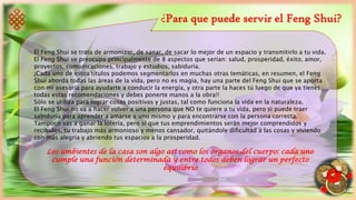 ¿Para que puede servir el Feng Shui?
El Feng Shui se trata de armonizar, de sanar, de sacar lo mejor de un espacio y transmitirlo a tu vida.
El Feng Shui se preocupa principalmente de 8 aspectos que serían: salud, prosperidad, éxito, amor,
proyectos, comunicaciones, trabajo y estudios, sabiduría.
¡Cada uno de estos títulos podemos segmentarlos en muchas otras temáticas, en resumen, el Feng
Shui aborda todas las áreas de la vida, pero no es magia, hay una parte del Feng Shui que se aporta
con mi asesoría para ayudarte a conducir la energía, y otra parte la haces tú luego de que ya tienes
todas estas recomendaciones y debes ponerte manos a la obra!!
Sólo se utiliza para lograr cosas positivas y justas, tal como funciona la vida en la naturaleza.
El Feng Shui no va a hacer volver a una persona que NO te quiere a tu vida, pero si puede traer
sabiduría para aprender a amarse a uno mismo y para encontrarse con la persona correcta.
Tampoco vas a ganar la lotería, pero sí que tus emprendimientos serán mejor comprendidos y
recibidos, tu trabajo más armonioso y menos cansador, quitándole dificultad a las cosas y viviendo
con más alegría y abriendo tus espacios a la prosperidad.
Los ambientes de la casa son algo así como los órganos del cuerpo: cada uno
cumple una función determinada y entre todos deben lograr un perfecto
equilibrio
 