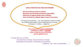 “ Cuando hay luz en el alma,
hay armonía en el hogar, Si hay armonía en el hogar,
hay belleza en la persona, si hay belleza en la persona,
Irradiamos : paz , amor y prosperidad.........”
Sin mayores conocimientos.....con solo proponerse cambiar la energía
de su hábitat; podrá obtener plena prosperidad, paz y armonía .....
Sin esperar el mañana,.... hágalo hoy ......
Comuníquese con la Graciela CANDANEDO
LLAMANDO AL MOVIL 653632886
O bien a través del correo electrónico:
graciela.sgc@Gmail.com
 