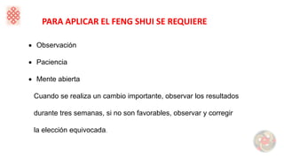 PARA APLICAR EL FENG SHUI SE REQUIERE
• Observación
• Paciencia
• Mente abierta
Cuando se realiza un cambio importante, observar los resultados
durante tres semanas, si no son favorables, observar y corregir
la elección equivocada.
 