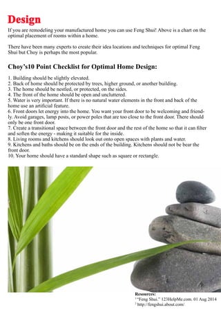If you are remodeling your manufactured home you can use Feng Shui! Above is a chart on the
optimal placement of rooms within a home.
There have been many experts to create their idea locations and techniques for optimal Feng
Shui but Choy is perhaps the most popular.
Choy’s10 Point Checklist for Optimal Home Design:
1. Building should be slightly elevated.
2. Back of home should be protected by trees, higher ground, or another building.
3. The home should be nestled, or protected, on the sides.
4. The front of the home should be open and uncluttered.
5. Water is very important. If there is no natural water elements in the front and back of the
home use an artificial feature.
6. Front doors let energy into the home. You want your front door to be welcoming and friend-
ly. Avoid garages, lamp posts, or power poles that are too close to the front door. There should
only be one front door.
7. Create a transitional space between the front door and the rest of the home so that it can filter
and soften the energy - making it suitable for the inside.
8. Living rooms and kitchens should look out onto open spaces with plants and water.
9. Kitchens and baths should be on the ends of the building. Kitchens should not be bear the
front door.
10. Your home should have a standard shape such as square or rectangle.
Design
Resources:
1
“Feng Shui.” 123HelpMe.com. 01 Aug 2014
2
http://fengshui.about.com/
 