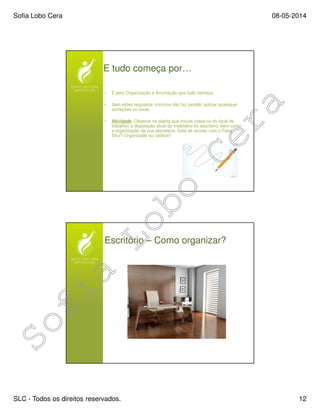 Sofia Lobo Cera 08-05-2014
SLC - Todos os direitos reservados. 12
E tudo começa por…
• É pela Organização e Arrumação que tudo começa
• Sem estes requisitos mínimos não faz sentido aplicar quaisquer
correções ou curas
• Atividade: Observe na planta que trouxe (casa ou do local de
trabalho) a disposição atual do mobiliário no escritório, bem como
a organização da sua secretária. Está de acordo com o Feng
Shui? Organizada ou caótica?
Escritório – Como organizar?
 