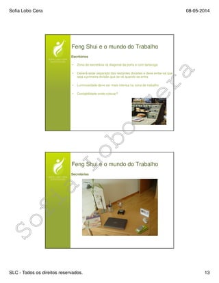 Sofia Lobo Cera 08-05-2014
SLC - Todos os direitos reservados. 13
Feng Shui e o mundo do Trabalho
Escritórios
• Zona da secretária na diagonal da porta e com tartaruga
• Deverá estar separado das restantes divisões e deve evitar-se que
seja a primeira divisão que se vê quando se entra
• Luminosidade deve ser mais intensa na zona de trabalho
• Contabilidade onde colocar?
Feng Shui e o mundo do Trabalho
Secretárias
 