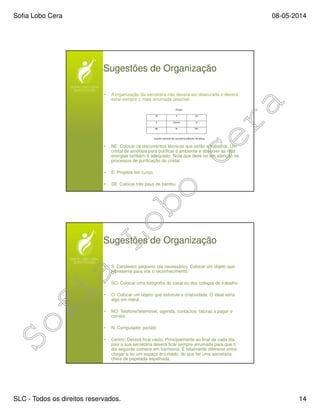 Sofia Lobo Cera 08-05-2014
SLC - Todos os direitos reservados. 14
Sugestões de Organização
• A organização da secretária não deverá ser descurada e deverá
estar sempre o mais arrumada possível.
• NE: Colocar os documentos técnicos que estão a trabalhar. Um
cristal de ametista para purificar o ambiente e absorver as más
energias também é adequado. Note que deve ter em atenção os
processos de purificação do cristal.
• E: Projetos em curso.
• SE: Colocar três paus de bambu.
Sugestões de Organização
• S: Candeeiro pequeno (se necessário). Colocar um objeto que
represente para vós o reconhecimento.
• SO: Colocar uma fotografia do casal ou dos colegas de trabalho.
• O: Colocar um objeto que estimule a criatividade. O ideal seria
algo em metal.
• NO: Telefone/telemóvel, agenda, contactos, faturas a pagar e
correio.
• N: Computador portátil.
• Centro: Deverá ficar vazio. Principalmente ao final de cada dia,
pois a sua secretária deverá ficar sempre arrumada para que o
dia seguinte comece em harmonia. É totalmente diferente entre
chegar e ter um espaço arrumado, do que ter uma secretária
cheia de papelada espalhada.
 