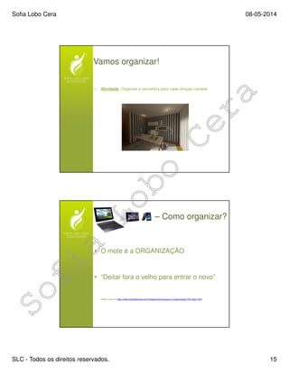 Sofia Lobo Cera 08-05-2014
SLC - Todos os direitos reservados. 15
Vamos organizar!
• Atividade: Organize a secretária para cada direção cardeal.
– Como organizar?
• O mote é a ORGANIZAÇÃO
• “Deitar fora o velho para entrar o novo”
• Saber mais em http://www.sofialobocera.com/artigos/fs/arrumacao-e-organizacao/125-inbox.html
 