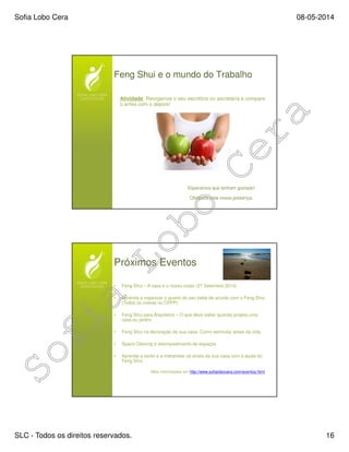 Sofia Lobo Cera 08-05-2014
SLC - Todos os direitos reservados. 16
Feng Shui e o mundo do Trabalho
Atividade: Reorganize o seu escritório ou secretária e compare
o antes com o depois!
Esperamos que tenham gostado!
Obrigada pela vossa presença.
Próximos Eventos
• Feng Shui – A casa e o nosso corpo (27 Setembro 2014)
• Aprenda a organizar o quarto do seu bebé de acordo com o Feng Shui
(Todos os meses no CPPP)
• Feng Shui para Arquitetos – O que deve saber quando projeta uma
casa ou jardim
• Feng Shui na decoração da sua casa. Como estimular áreas da vida
• Space Clearing e desimpedimento de espaços
• Aprenda a sentir e a interpretar os sinais da sua casa com a ajuda do
Feng Shui
Mais informações em http://www.sofialobocera.com/eventos.html
 