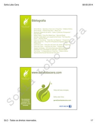 Sofia Lobo Cera 08-05-2014
SLC - Todos os direitos reservados. 17
Bibliografia
• Simon Brown, “ Aprenda a Viver com o Feng Shui “, Didática Editora
• Simon Brown, “ Pratical Feng Shui “, Ward Lock
• Alexandre Saldanha da Gama, “ Lares e Costumes Portugueses “,
Anjo Dourado
• William Spear, “Feng Shui Made Easy “, Bertrand Brasil
• Gill Hale, Stella Martin and Josephine De Winter, “The Feng Shui
Home “, Hermes House
• Siska von Saxenburg, “ Feng Shui nos Negócios “, Pergaminho
• Celso Yamamoto, “ Feng Shui A Arquitectura Sagrada do Oriente “,
Pergaminho
• Chao-Hsiu Chen, “ Feng Shui da Casa e do Jardim “, Pergaminho
• Chao-Hsiu Chen, “ Feng Shui do Corpo “, Pergaminho
• Takashi Yoshikawa, “ Chi Como Fazer seus Sonhos se Tornarem
Realidade com a Astrologia do Feng Shui “, Bertrand Brasil
• Paul Darby, “ O Especialista em Feng Shui “, Plátano Editora
• Apontamentos Escola Nacional de Feng Shui
www.sofialobocera.com
Votos de boas energias,
Sofia Lobo Cera
geral@sofialobocera.com
As presenças
no workshop
conferem 15%
desconto numa
consulta.
 