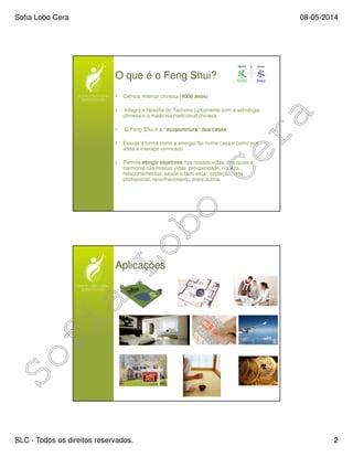 Sofia Lobo Cera 08-05-2014
SLC - Todos os direitos reservados. 2
O que é o Feng Shui?
• Ciência milenar chinesa (4000 anos)
• Integra a filosofia do Taoísmo juntamente com a astrologia
chinesa e a medicina tradicional chinesa
• O Feng Shui é a “acupunctura” das casas
• Estuda a forma como a energia flui numa casa e como nos
afeta e interage connosco
• Permite atingir objetivos nas nossas vidas, dos quais a
harmonia nas nossas vidas, prosperidade, riqueza,
relacionamentos, saúde e bem-estar, proteção, vida
profissional, reconhecimento, entre outros.
Aplicações
 