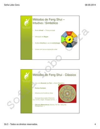 Sofia Lobo Cera 08-05-2014
SLC - Todos os direitos reservados. 4
Métodos de Feng Shui –
Intuitivo / Simbólico
• Norte virtual → Porta principal
• Utilização do Bagua
• Análise Intuitiva e uso de simbologia
• Locais com pouca exposição solar
Métodos de Feng Shui - Clássico
• Usa uma Bússola (Lo Pan) =>Norte Magnético
• Pontos Cardeais
• Influência da Incidência Solar
• Energias Associadas (Elemento,
Cor, Forma, Orgão, Estação do Ano…)
• Cálculos Matemáticos (Bazhai, Fei Sin, Sang Set,
Hexagramas…)
 