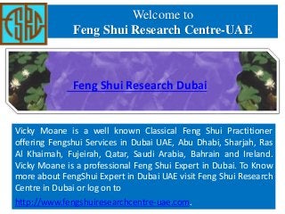 Welcome to
Feng Shui Research Centre-UAE
Vicky Moane is a well known Classical Feng Shui Practitioner
offering Fengshui Services in Dubai UAE, Abu Dhabi, Sharjah, Ras
Al Khaimah, Fujeirah, Qatar, Saudi Arabia, Bahrain and Ireland.
Vicky Moane is a professional Feng Shui Expert in Dubai. To Know
more about FengShui Expert in Dubai UAE visit Feng Shui Research
Centre in Dubai or log on to
http://www.fengshuiresearchcentre-uae.com.
Feng Shui Research Dubai
 