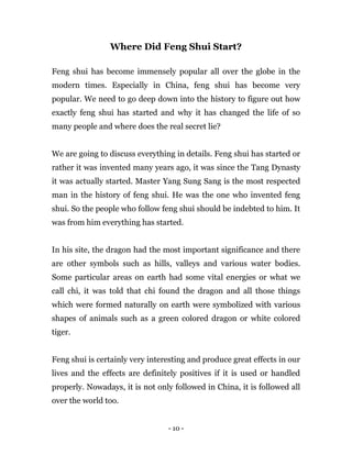 - 10 -
Where Did Feng Shui Start?
Feng shui has become immensely popular all over the globe in the
modern times. Especially in China, feng shui has become very
popular. We need to go deep down into the history to figure out how
exactly feng shui has started and why it has changed the life of so
many people and where does the real secret lie?
We are going to discuss everything in details. Feng shui has started or
rather it was invented many years ago, it was since the Tang Dynasty
it was actually started. Master Yang Sung Sang is the most respected
man in the history of feng shui. He was the one who invented feng
shui. So the people who follow feng shui should be indebted to him. It
was from him everything has started.
In his site, the dragon had the most important significance and there
are other symbols such as hills, valleys and various water bodies.
Some particular areas on earth had some vital energies or what we
call chi, it was told that chi found the dragon and all those things
which were formed naturally on earth were symbolized with various
shapes of animals such as a green colored dragon or white colored
tiger.
Feng shui is certainly very interesting and produce great effects in our
lives and the effects are definitely positives if it is used or handled
properly. Nowadays, it is not only followed in China, it is followed all
over the world too.
 