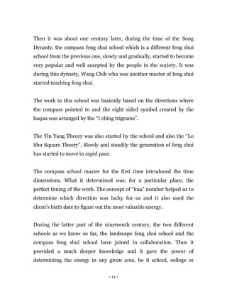 - 11 -
Then it was about one century later, during the time of the Song
Dynasty, the compass feng shui school which is a different feng shui
school from the previous one, slowly and gradually, started to become
very popular and well accepted by the people in the society. It was
during this dynasty, Wang Chih who was another master of feng shui
started teaching feng shui.
The work in this school was basically based on the directions where
the compass pointed to and the eight sided symbol created by the
baqua was arranged by the “I ching trigrams”.
The Yin Yang Theory was also started by the school and also the “Lo
Shu Square Theory”. Slowly and steadily the generation of feng shui
has started to move in rapid pace.
The compass school master for the first time introduced the time
dimensions. What it determined was, for a particular place, the
perfect timing of the work. The concept of “kua” number helped us to
determine which direction was lucky for us and it also used the
client’s birth date to figure out the most valuable energy.
During the latter part of the nineteenth century, the two different
schools as we know so far, the landscape feng shui school and the
compass feng shui school have joined in collaboration. Thus it
provided a much deeper knowledge and it gave the power of
determining the energy in any given area, be it school, college or
 