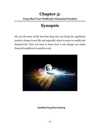 - 13 -
Chapter 3:
Feng Shui Your Wallet for Financial Freedom
Synopsis
We are all aware of the fact that feng shui can bring the significant
positive change in our life and especially when it comes to wealth and
financial life. Now you have to know how it can change our entire
financial condition in a positive way.
Certified Feng Shui training
 