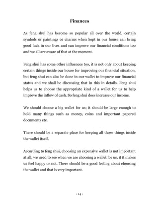 - 14 -
Finances
As feng shui has become so popular all over the world, certain
symbols or paintings or charms when kept in our house can bring
good luck in our lives and can improve our financial conditions too
and we all are aware of that at the moment.
Feng shui has some other influences too, it is not only about keeping
certain things inside our house for improving our financial situation,
but feng shui can also be done in our wallet to improve our financial
status and we shall be discussing that in this in details. Feng shui
helps us to choose the appropriate kind of a wallet for us to help
improve the inflow of cash. So feng shui does increase our income.
We should choose a big wallet for us; it should be large enough to
hold many things such as money, coins and important papered
documents etc.
There should be a separate place for keeping all those things inside
the wallet itself.
According to feng shui, choosing an expensive wallet is not important
at all, we need to see when we are choosing a wallet for us, if it makes
us feel happy or not. There should be a good feeling about choosing
the wallet and that is very important.
 