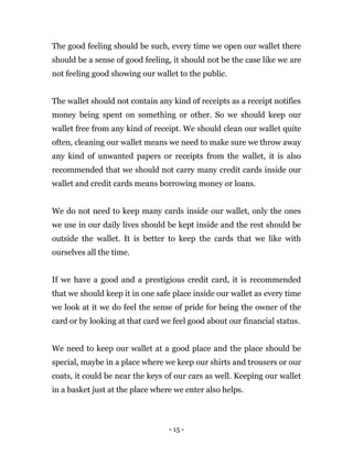 - 15 -
The good feeling should be such, every time we open our wallet there
should be a sense of good feeling, it should not be the case like we are
not feeling good showing our wallet to the public.
The wallet should not contain any kind of receipts as a receipt notifies
money being spent on something or other. So we should keep our
wallet free from any kind of receipt. We should clean our wallet quite
often, cleaning our wallet means we need to make sure we throw away
any kind of unwanted papers or receipts from the wallet, it is also
recommended that we should not carry many credit cards inside our
wallet and credit cards means borrowing money or loans.
We do not need to keep many cards inside our wallet, only the ones
we use in our daily lives should be kept inside and the rest should be
outside the wallet. It is better to keep the cards that we like with
ourselves all the time.
If we have a good and a prestigious credit card, it is recommended
that we should keep it in one safe place inside our wallet as every time
we look at it we do feel the sense of pride for being the owner of the
card or by looking at that card we feel good about our financial status.
We need to keep our wallet at a good place and the place should be
special, maybe in a place where we keep our shirts and trousers or our
coats, it could be near the keys of our cars as well. Keeping our wallet
in a basket just at the place where we enter also helps.
 