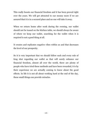 - 16 -
This really boosts our financial freedom and it has been proved right
over the years. We will get attracted to our money more if we are
assured that it is in a secured place and no one will take it away.
When we return home after work during the evening, our wallet
should not be tossed on the kitchen table, we should always be aware
of where we keep our wallet, searching for the wallet when it is
required is not a good thing at all.
It creates and replicates negative vibes within us and that decreases
the level of our prosperity.
So it is very important that we should follow each and every rule of
feng shui regarding our wallet as that will surely enhance our
financial freedom, almost all over the world, there are plenty of
people who have tried these methods and have been rewarded, it is by
their experience we are actually coming to know about the good
effects. In life it is not all about working hard at the end of the day,
these small things can provide miracles.
 