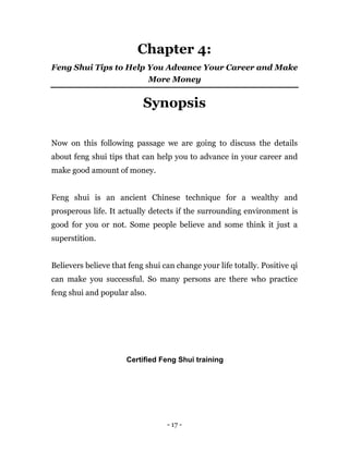 - 17 -
Chapter 4:
Feng Shui Tips to Help You Advance Your Career and Make
More Money
Synopsis
Now on this following passage we are going to discuss the details
about feng shui tips that can help you to advance in your career and
make good amount of money.
Feng shui is an ancient Chinese technique for a wealthy and
prosperous life. It actually detects if the surrounding environment is
good for you or not. Some people believe and some think it just a
superstition.
Believers believe that feng shui can change your life totally. Positive qi
can make you successful. So many persons are there who practice
feng shui and popular also.
Certified Feng Shui training
 