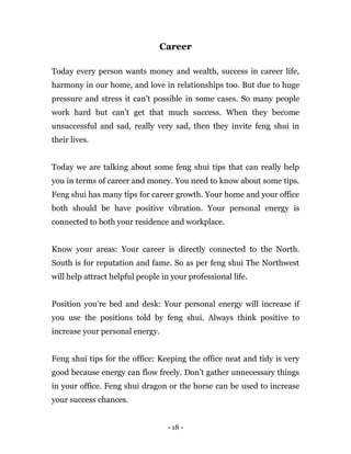- 18 -
Career
Today every person wants money and wealth, success in career life,
harmony in our home, and love in relationships too. But due to huge
pressure and stress it can’t possible in some cases. So many people
work hard but can’t get that much success. When they become
unsuccessful and sad, really very sad, then they invite feng shui in
their lives.
Today we are talking about some feng shui tips that can really help
you in terms of career and money. You need to know about some tips.
Feng shui has many tips for career growth. Your home and your office
both should be have positive vibration. Your personal energy is
connected to both your residence and workplace.
Know your areas: Your career is directly connected to the North.
South is for reputation and fame. So as per feng shui The Northwest
will help attract helpful people in your professional life.
Position you’re bed and desk: Your personal energy will increase if
you use the positions told by feng shui. Always think positive to
increase your personal energy.
Feng shui tips for the office: Keeping the office neat and tidy is very
good because energy can flow freely. Don’t gather unnecessary things
in your office. Feng shui dragon or the horse can be used to increase
your success chances.
 